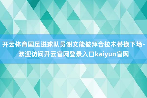 开云体育国足进球队员谢文能被拜合拉木替换下场-欢迎访问开云官网登录入口kaiyun官网