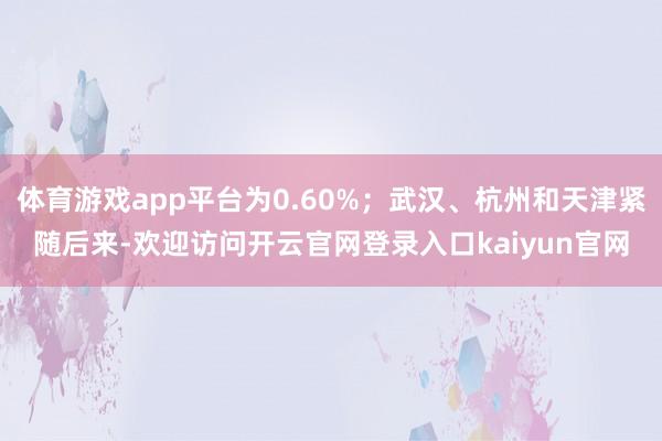 体育游戏app平台为0.60%；武汉、杭州和天津紧随后来-欢迎访问开云官网登录入口kaiyun官网