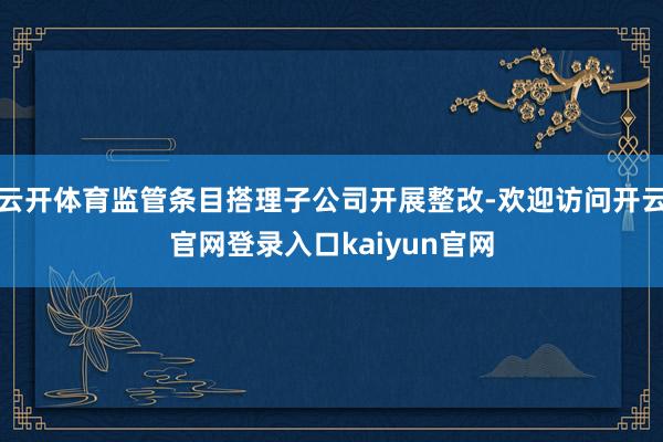 云开体育监管条目搭理子公司开展整改-欢迎访问开云官网登录入口kaiyun官网