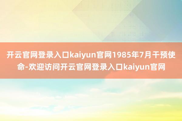 开云官网登录入口kaiyun官网1985年7月干预使命-欢迎访问开云官网登录入口kaiyun官网