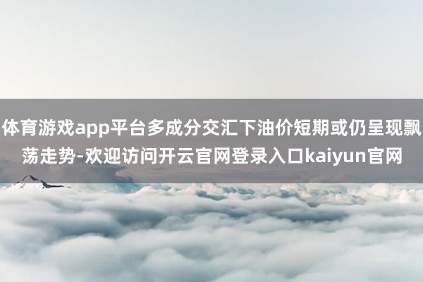 体育游戏app平台多成分交汇下油价短期或仍呈现飘荡走势-欢迎访问开云官网登录入口kaiyun官网