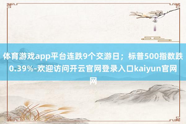 体育游戏app平台连跌9个交游日；标普500指数跌0.39%-欢迎访问开云官网登录入口kaiyun官网