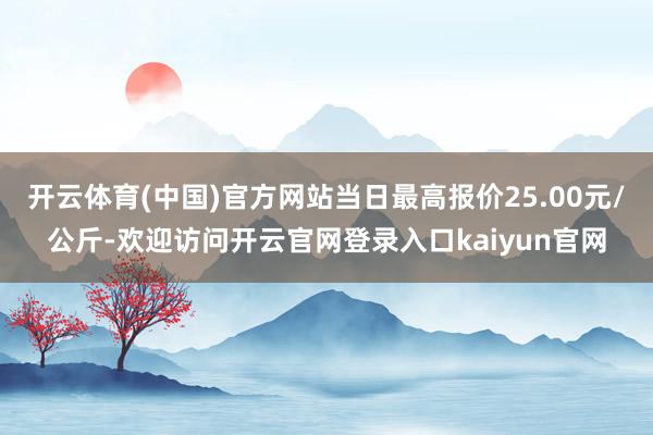 开云体育(中国)官方网站当日最高报价25.00元/公斤-欢迎访问开云官网登录入口kaiyun官网